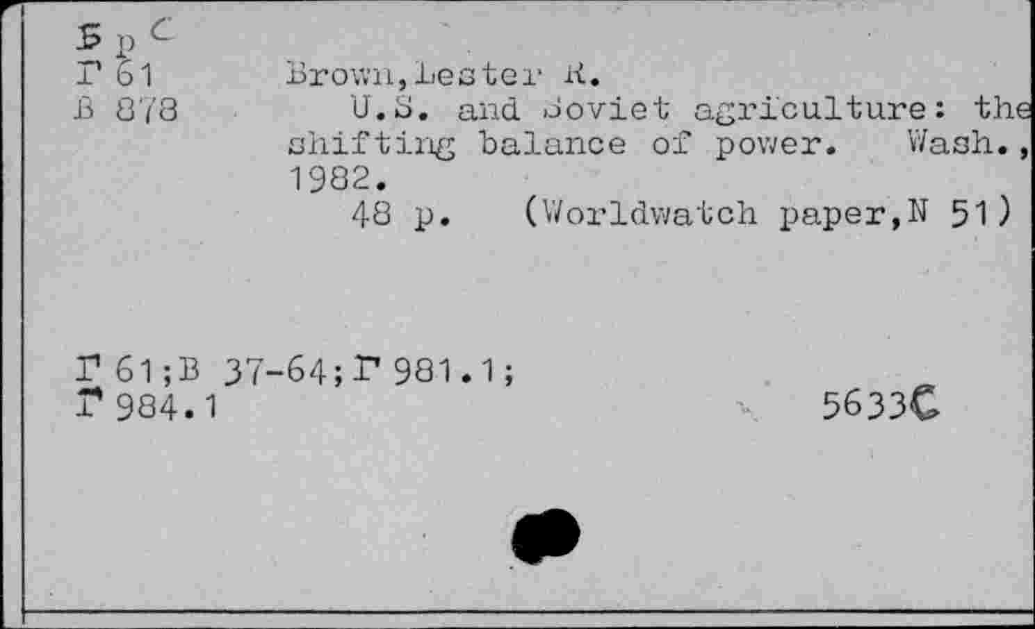 ﻿s P c r 61 B S 78
Brown,Lester K.
U.S. and Soviet agriculture: the shifting balance of power. Wash., 1982.
48 p. (Worldwatch paper,N 51 )
P 61;B 37-64;P981.1; r984.1
5633C